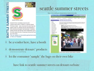 seattle summer streets
                                                http://www.seattle.gov/transportation/summerstreets.htm




be a vendor here, have a booth

demonstrate detours' products
see how easy it is to set up the bike bags



let the consumer ‘sample’ the bags on their own bike

        have link to seattle summer streets on detours website
 