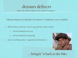 detours delivers
              (this is one of those random routes i spoke of on page 1)




if detours had a bi-weekly flyer/newsletter/ or what have you, it could be:


 delivered door-to-door by a newsies-type girl/boy on bike wearing:

        detours branded newsies cap

        detours branded messenger bag

 taken to local bike partners, organizations and businesses




                               ...bringin’ it back to the bike
 