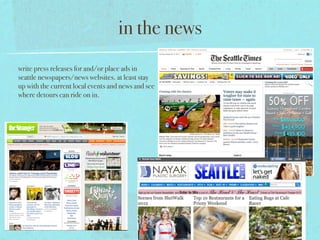in the news
write press releases for and/or place ads in
seattle newspapers/news websites. at least stay
up with the current local events and news and see
where detours can ride on in.
 