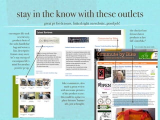 stay in the know with these outlets
                         great pr for detours. linked right on website. good job!
                                                                                    she checked out
encompass life took                                                                 detours latest
          several sexy                                                              products at last
    product shots of                                                                fall’s interbike*
 the sodo handlebar
     bag and wrote a                                                                    *see events for more info
     fun, descriptive
  feature story on it.
  let’s stay on top of
    encompass life’s
    mind for another
      positive pr op.




                                      bike commuters, also
                                        made a great review
                                     with awesome pictures
                                      of the product in use.
                                     this could be a place to
                                      place detours’ banner
                                         ads. just a thought.
 