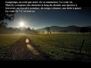 Longtemps, on croit que notre vie va commencer. La vraie vie.  Mais il y a toujours des obstacles le long du chemin, une épreuve à traverser, un travail à terminer, du temps à donner, une dette à payer.  La vraie vie ? C’est tout ça. 