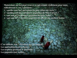 Maintenant, un test pour trouver ce qui compte réellement pour nous, réfléchissons à  ces 4 questions :  1   –  quelles sont les  5 personnes les plus riches sur terre  ? 2 –  quelles sont les   5 dernières gagnantes de Miss Univers ? 3 –  qui sont les 10 derniers gagnants des prix Nobel ? 4 –  qui sont les 10 derniers gagnants des Oscars du meilleur acteur ? C’est difficile, non ? Personne ne s’en rappelle. Les applaudissements passent !  Les trophées prennent la poussière !  Les gagnants sont oubliés… 