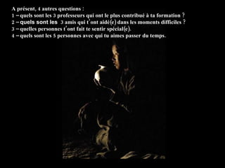 A présent, 4 autres questions :  1 –  quels sont les 3 professeurs qui ont le plus contribué à ta formation ? 2 –  quels sont les   3 amis qui t’ont aidé(e) dans les moments difficiles ? 3 –  quelles personnes t’ont fait te sentir spécial(e) . 4 –  quels sont les 5 personnes avec qui tu aimes passer du temps . 