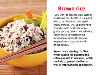 Brown rice
f you want to cleanse your system
and boost your health, it is a good
idea to cut down on processed
foods. Instead, try supplementing
your diet with healthier whole
grains such as brown rice, which is
rich in many key detoxifying
nutrients including B vitamins,
magnesium, manganese and
phosphorous.

Brown rice is also high in fiber,
which is good for cleansing the
colon, and rich in selenium, which
can help to protect the liver as
well as improving the complexion.
 