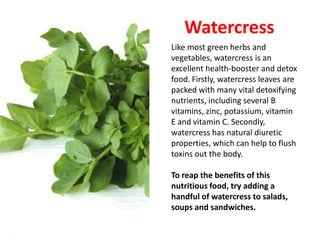 Watercress
Like most green herbs and
vegetables, watercress is an
excellent health-booster and detox
food. Firstly, watercress leaves are
packed with many vital detoxifying
nutrients, including several B
vitamins, zinc, potassium, vitamin
E and vitamin C. Secondly,
watercress has natural diuretic
properties, which can help to flush
toxins out the body.

To reap the benefits of this
nutritious food, try adding a
handful of watercress to salads,
soups and sandwiches.
 