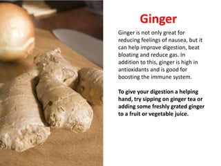 Ginger
Ginger is not only great for
reducing feelings of nausea, but it
can help improve digestion, beat
bloating and reduce gas. In
addition to this, ginger is high in
antioxidants and is good for
boosting the immune system.

To give your digestion a helping
hand, try sipping on ginger tea or
adding some freshly grated ginger
to a fruit or vegetable juice.
 