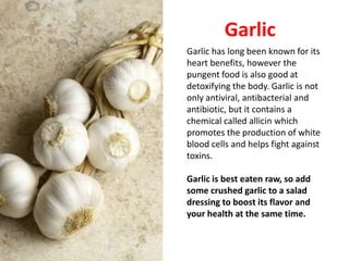 Garlic
Garlic has long been known for its
heart benefits, however the
pungent food is also good at
detoxifying the body. Garlic is not
only antiviral, antibacterial and
antibiotic, but it contains a
chemical called allicin which
promotes the production of white
blood cells and helps fight against
toxins.

Garlic is best eaten raw, so add
some crushed garlic to a salad
dressing to boost its flavor and
your health at the same time.
 