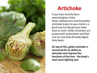Artichoke
If you have recently been
overindulging in fatty
foods, adding some steamed globe
artichoke leaves to your meals is a
great way to help get your body
back on track. Globe artichokes are
packed with antioxidants and fiber
and can also help the body digest
fatty foods.

On top of this, globe artichoke is
renowned for its ability to
stimulate and improve the
functions of the liver - the body's
main toxin-fighting tool.
 