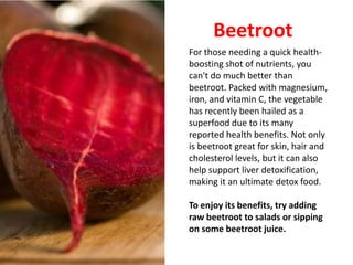 Beetroot
For those needing a quick health-
boosting shot of nutrients, you
can't do much better than
beetroot. Packed with magnesium,
iron, and vitamin C, the vegetable
has recently been hailed as a
superfood due to its many
reported health benefits. Not only
is beetroot great for skin, hair and
cholesterol levels, but it can also
help support liver detoxification,
making it an ultimate detox food.

To enjoy its benefits, try adding
raw beetroot to salads or sipping
on some beetroot juice.
 