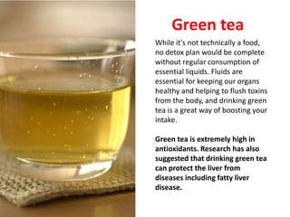 Green tea
While it's not technically a food,
no detox plan would be complete
without regular consumption of
essential liquids. Fluids are
essential for keeping our organs
healthy and helping to flush toxins
from the body, and drinking green
tea is a great way of boosting your
intake.

Green tea is extremely high in
antioxidants. Research has also
suggested that drinking green tea
can protect the liver from
diseases including fatty liver
disease.
 