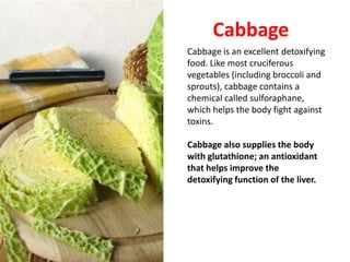 Cabbage
Cabbage is an excellent detoxifying
food. Like most cruciferous
vegetables (including broccoli and
sprouts), cabbage contains a
chemical called sulforaphane,
which helps the body fight against
toxins.

Cabbage also supplies the body
with glutathione; an antioxidant
that helps improve the
detoxifying function of the liver.
 