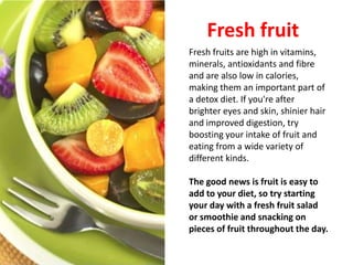 Fresh fruit
Fresh fruits are high in vitamins,
minerals, antioxidants and fibre
and are also low in calories,
making them an important part of
a detox diet. If you're after
brighter eyes and skin, shinier hair
and improved digestion, try
boosting your intake of fruit and
eating from a wide variety of
different kinds.

The good news is fruit is easy to
add to your diet, so try starting
your day with a fresh fruit salad
or smoothie and snacking on
pieces of fruit throughout the day.
 