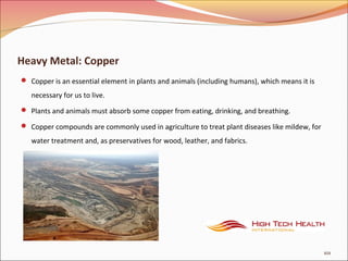 Heavy Metal: Copper
 Copper is an essential element in plants and animals (including humans), which means it is
necessary for us to live.
 Plants and animals must absorb some copper from eating, drinking, and breathing.
 Copper compounds are commonly used in agriculture to treat plant diseases like mildew, for
water treatment and, as preservatives for wood, leather, and fabrics.
101
 