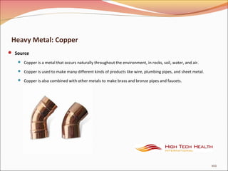 Heavy Metal: Copper
 Source
 Copper is a metal that occurs naturally throughout the environment, in rocks, soil, water, and air.
 Copper is used to make many different kinds of products like wire, plumbing pipes, and sheet metal.
 Copper is also combined with other metals to make brass and bronze pipes and faucets.
102
 
