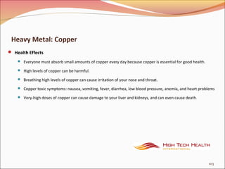 Heavy Metal: Copper
 Health Effects
 Everyone must absorb small amounts of copper every day because copper is essential for good health.
 High levels of copper can be harmful.
 Breathing high levels of copper can cause irritation of your nose and throat.
 Copper toxic symptoms: nausea, vomiting, fever, diarrhea, low blood pressure, anemia, and heart problems
 Very-high doses of copper can cause damage to your liver and kidneys, and can even cause death.
103
 