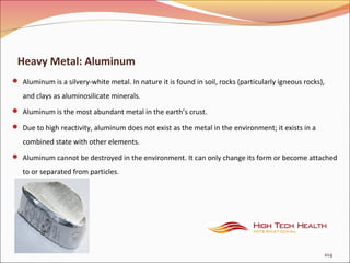 Heavy Metal: Aluminum
 Aluminum is a silvery-white metal. In nature it is found in soil, rocks (particularly igneous rocks),
and clays as aluminosilicate minerals.
 Aluminum is the most abundant metal in the earth’s crust.
 Due to high reactivity, aluminum does not exist as the metal in the environment; it exists in a
combined state with other elements.
 Aluminum cannot be destroyed in the environment. It can only change its form or become attached
to or separated from particles.
104
 