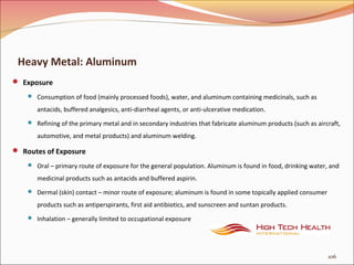 Heavy Metal: Aluminum
 Exposure
 Consumption of food (mainly processed foods), water, and aluminum containing medicinals, such as
antacids, buffered analgesics, anti-diarrheal agents, or anti-ulcerative medication.
 Refining of the primary metal and in secondary industries that fabricate aluminum products (such as aircraft,
automotive, and metal products) and aluminum welding.
 Routes of Exposure
 Oral – primary route of exposure for the general population. Aluminum is found in food, drinking water, and
medicinal products such as antacids and buffered aspirin.
 Dermal (skin) contact – minor route of exposure; aluminum is found in some topically applied consumer
products such as antiperspirants, first aid antibiotics, and sunscreen and suntan products.
 Inhalation – generally limited to occupational exposure
106
 