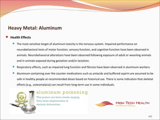 Heavy Metal: Aluminum
 Health Effects
 The most sensitive target of aluminum toxicity is the nervous system. Impaired performance on
neurobehavioral tests of motor function, sensory function, and cognitive function have been observed in
animals. Neurobehavioral alterations have been observed following exposure of adult or weanling animals
and in animals exposed during gestation and/or lactation.
 Respiratory effects, such as impaired lung function and fibrosis have been observed in aluminum workers.
 Aluminum-containing over the counter medications such as antacids and buffered aspirin are assumed to be
safe in healthy people at recommended doses based on historical use. There is some indication that skeletal
effects (e.g., osteomalacia) can result from long-term use in some individuals.
107
 