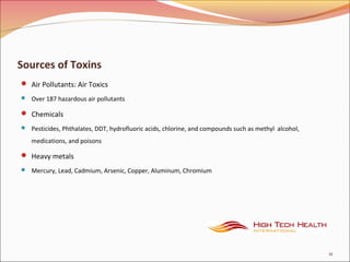 Sources of Toxins
 Air Pollutants: Air Toxics
 Over 187 hazardous air pollutants
 Chemicals
 Pesticides, Phthalates, DDT, hydrofluoric acids, chlorine, and compounds such as methyl alcohol,
medications, and poisons
 Heavy metals
 Mercury, Lead, Cadmium, Arsenic, Copper, Aluminum, Chromium
11
 