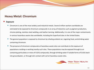Heavy Metal: Chromium
 Exposure
 Chromium is one of the most widely used industrial metals. Several million workers worldwide are
estimated to be exposed to chromium compounds in an array of industries such as pigment production,
chrome plating, stainless steel welding, and leather tanning. Additionally, it is one of the major contaminants
in various hazardous waste sites worldwide, including the Superfund sites in the United States.
 The general population is exposed to chromium by inhaling ambient air, ingesting food, and drinking water
containing chromium.
 The presence of chromium compounds at hazardous waste sites can contribute to the exposure of
populations residing or working nearby such sites. These populations may be exposed through to air
containing particulates or mists of Cr(VI) compounds, through drinking water if soluble forms of Cr(VI) leach
into groundwater, or through skin contact with soil at hazardous waste sites.
112
 