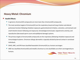 Heavy Metal: Chromium
 Health Effects:
 In general, chromium(VI) compounds are more toxic than chromium(III) compounds.
 The most sensitive targets of chromium(VI) are the respiratory (nasal and lung irritation and altered
pulmonary function following inhalation exposure), gastrointestinal (irritation, ulceration, and stomach and
small intestine lesions following oral exposure), hematological (microcytic, hypochromic anemia), and
reproductive (decreased sperm count and epididymal damage) systems.
 The primary targets of chromium(III) compounds are the respiratory (following inhalation exposure) and
immunological systems. Chromium allergic dermatitis is typically elicited by dermal contact in sensitized
individuals.
 DHHS, IARC, and EPA have classified hexavalent chromium(VI) as a human carcinogen.
 IARC has classified chromium(III) and metallic chromium as not classifiable as to their carcinogenicity to
humans.
114
 