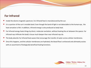 Far Infrared
 Inside the electro-magnetic spectrum, Far Infrared heat is manufactured by the sun.
 It is a portion of the sun’s invisible band. Even though the band of light is not detectable to the human eye, the
heat sensation is felt. In addition, infrared energy is also produced as body heat.
 Far Infrared energy heats things by direct, molecular excitation, without heating the air between the spaces. Far
Infrared rays infiltrate the body’s tissue much deeper than near infrared rays do.
 The body absorbs Far Infrared heat waves that encourage the transfer of water across cellular membranes.
 Once this happens, and the cellular membranes are hydrated, the blood flow is enhanced and ultimately assists
with an assortment of biologically beneficial healing functions.
116
 