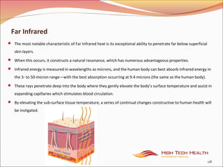 Far Infrared
 The most notable characteristic of Far Infrared heat is its exceptional ability to penetrate far below superficial
skin layers.
 When this occurs, it constructs a natural resonance, which has numerous advantageous properties.
 Infrared energy is measured in wavelengths as microns, and the human body can best absorb infrared energy in
the 3- to 50-micron range—with the best absorption occurring at 9.4 microns (the same as the human body).
 These rays penetrate deep into the body where they gently elevate the body’s surface temperature and assist in
expanding capillaries which stimulates blood circulation.
 By elevating the sub-surface tissue temperature, a series of continual changes constructive to human health will
be instigated.
118
 