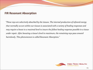 FIR Resonant Absorption
"These rays are selectively absorbed by the tissues. The internal production of infrared energy
that normally occurs within our tissues is associated with a variety of healing responses and
may require a boost to a maximal level to insure the fullest healing response possible in a tissue
under repair. After boosting a tissue's level to maximum, the remaining rays pass onward
harmlessly. This phenomenon is called Resonant Absorption."
119
 