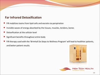 Far Infrared Detoxification
 FIR mobilizes toxins from lipid cells and excrete via perspiration
 Invisible waves of energy absorbed by the tissues, muscles, tendons, bones
 Detoxification at the cellular level
 Significant benefits throughout entire body
 FIR therapy used with the ‘Brimhall Six Steps to Wellness Program’ will lead to healthier patients,
and better patient results.
121
 