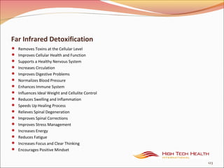 Far Infrared Detoxification
 Removes Toxins at the Cellular Level
 Improves Cellular Health and Function
 Supports a Healthy Nervous System
 Increases Circulation
 Improves Digestive Problems
 Normalizes Blood Pressure
 Enhances Immune System
 Influences Ideal Weight and Cellulite Control
 Reduces Swelling and Inflammation
 Speeds Up Healing Process
 Relieves Spinal Degeneration
 Improves Spinal Corrections
 Improves Stress Management
 Increases Energy
 Reduces Fatigue
 Increases Focus and Clear Thinking
 Encourages Positive Mindset
123
 