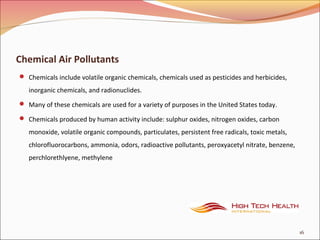Chemical Air Pollutants
 Chemicals include volatile organic chemicals, chemicals used as pesticides and herbicides,
inorganic chemicals, and radionuclides.
 Many of these chemicals are used for a variety of purposes in the United States today.
 Chemicals produced by human activity include: sulphur oxides, nitrogen oxides, carbon
monoxide, volatile organic compounds, particulates, persistent free radicals, toxic metals,
chlorofluorocarbons, ammonia, odors, radioactive pollutants, peroxyacetyl nitrate, benzene,
perchlorethlyene, methylene
16
 