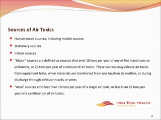 Sources of Air Toxics
 Human-made sources, including mobile sources
 Stationary sources
 Indoor sources
 "Major" sources are defined as sources that emit 10 tons per year of any of the listed toxic air
pollutants, or 25 tons per year of a mixture of air toxics. These sources may release air toxics
from equipment leaks, when materials are transferred from one location to another, or during
discharge through emission stacks or vents
 “Area” sources emit less than 10 tons per year of a single air toxic, or less than 25 tons per
year of a combination of air toxics.
18
 