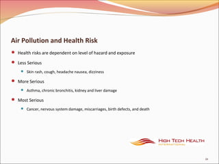 Air Pollution and Health Risk
 Health risks are dependent on level of hazard and exposure
 Less Serious
 Skin rash, cough, headache nausea, dizziness
 More Serious
 Asthma, chronic bronchitis, kidney and liver damage
 Most Serious
 Cancer, nervous system damage, miscarriages, birth defects, and death
21
 