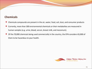Chemicals
 Chemicals compounds are present in the air, water, food, soil, dust, and consumer products
 Currently, more than 300 environmental chemicals or their metabolites are measured in
human samples (e.g. urine, blood, serum, breast milk, and meconium).
 Of the 70,000 chemicals being used commercially in the country, the EPA considers 65,000 of
them to be hazardous to your health.
23
 