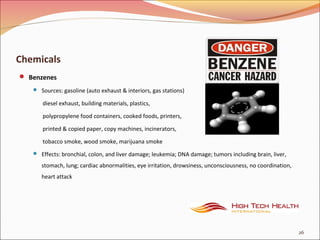 Chemicals
 Benzenes
 Sources: gasoline (auto exhaust & interiors, gas stations)
diesel exhaust, building materials, plastics,
polypropylene food containers, cooked foods, printers,
printed & copied paper, copy machines, incinerators,
tobacco smoke, wood smoke, marijuana smoke
 Effects: bronchial, colon, and liver damage; leukemia; DNA damage; tumors including brain, liver,
stomach, lung; cardiac abnormalities, eye irritation, drowsiness, unconsciousness, no coordination,
heart attack
26
 