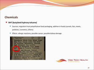 Chemicals
 BHT (butylated hydroxy-toluene)
 Sources: migration from polyethylene food packaging, additive in foods (cereals, fats, meats,
potatoes, cosmetics, others)
 Effects: allergic reactions, possible cancer, possible kidney damage
28
 