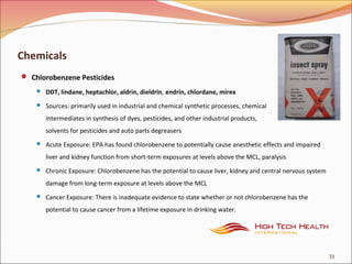 Chemicals
 Chlorobenzene Pesticides
 DDT, lindane, heptachlor, aldrin, dieldrin, endrin, chlordane, mirex
 Sources: primarily used in industrial and chemical synthetic processes, chemical
intermediates in synthesis of dyes, pesticides, and other industrial products,
solvents for pesticides and auto parts degreasers
 Acute Exposure: EPA has found chlorobenzene to potentially cause anesthetic effects and impaired
liver and kidney function from short-term exposures at levels above the MCL, paralysis
 Chronic Exposure: Chlorobenzene has the potential to cause liver, kidney and central nervous system
damage from long-term exposure at levels above the MCL
 Cancer Exposure: There is inadequate evidence to state whether or not chlorobenzene has the
potential to cause cancer from a lifetime exposure in drinking water.
33
 