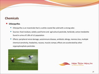 Chemicals
 Chlorpyrifos
 Chlorpyrifos is an insecticide that is a white crystal-like solid with a strong odor.
 Sources: food residues; widely used home and agricultural pesticide, herbicide; active metabolite
found in urine of 5.8% of U.S population
 Effects: peripheral nerve damage, autoimmune disease, antibiotic allergy, memory loss, multiple
chemical sensitivity, headaches, nausea, muscle cramps; effects are accelerated by other
organophosphate pesticides
36
 