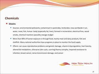 Chemicals
 Dioxins
 Sources: environmental pollutants; contaminant in pesticides, herbicides; now worldwide in air,
water, meat, fish, human body (especially fat, liver); formed in incineration, electrical fires, wood
smoke, chemical reactions (possibly sewage sludge)
 More than 90% of human exposure is through food, mainly meat and dairy products, fish and
shellfish. Many national authorities have programs in place to monitor the food supply.
 Effects: can cause reproductive problems and genetic damage, vitamin A dysregulation, liver toxicity,
altered fat metabolism, chloracne (skin cysts, scarring) thymus atrophy, impaired resistance to
infection, breast cancer, nerve transmission damage, and cancer
38
 