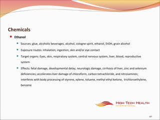 Chemicals
 Ethanol
 Sources: glue, alcoholic beverages, alcohol, cologne spirit, ethanol, EtOH, grain alcohol
 Exposure routes: inhalation, ingestion, skin and/or eye contact
 Target organs: Eyes, skin, respiratory system, central nervous system, liver, blood, reproductive
system
 Effects: fetal damage, developmental delay, neurologic damage, cirrhosis of liver, zinc and selenium
deficiencies; accelerates liver damage of chloroform, carbon tetrachloride, and nitrosamines;
interferes with body processing of styrene, xylene, toluene, methyl ethyl ketone, trichloroethylene,
benzene
40
 