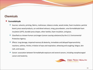 Chemicals
 Formaldehyde
 Sources: solvents, printing, fabrics, mattresses, tobacco smoke, wood smoke, foam insulation, particle
board, press wood products, car and diesel exhaust, smog, groundwater, urea-formaldehyde foam
insulation (UFFI), durable press drapes, other textiles, foam insulation, and glues.
 Classified as a known human carcinogen (cancer-causing substance) by the U.S. Environmental
Protection Agency.
 Effects: lung damage, impaired memory & dexterity, immediate and delayed hypersensitivity
reactions; asthma, rhinitis; irritation of eyes and respiration, wheezing and coughing, fatigue, skin
rash, and nausea
 Cancer: association between formaldehyde exposure and several cancers, including nasopharyngeal
cancer and leukemia.
43
 