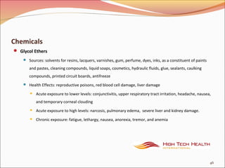 Chemicals
 Glycol Ethers
 Sources: solvents for resins, lacquers, varnishes, gum, perfume, dyes, inks, as a constituent of paints
and pastes, cleaning compounds, liquid soaps, cosmetics, hydraulic fluids, glue, sealants, caulking
compounds, printed circuit boards, antifreeze
 Health Effects: reproductive poisons, red blood cell damage, liver damage
 Acute exposure to lower levels: conjunctivitis, upper respiratory tract irritation, headache, nausea,
and temporary corneal clouding
 Acute exposure to high levels: narcosis, pulmonary edema, severe liver and kidney damage.
 Chronic exposure: fatigue, lethargy, nausea, anorexia, tremor, and anemia
46
 