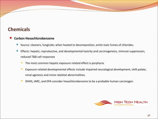 Chemicals
 Carbon Hexachlorobenzene
 Source: cleaners, fungicide; when heated to decomposition, emits toxic fumes of chlorides.
 Effects: hepatic, reproductive, and developmental toxicity and carcinogenesis, immune suppression,
reduced T&B cell responses
 The most common hepatic exposure related effect is porphyria.
 Exposure-related developmental effects include impaired neurological development, cleft palate,
renal agenesis and minor skeletal abnormalities.
 DHHS, IARC, and EPA consider hexachlorobenzene to be a probable human carcinogen.
48
 