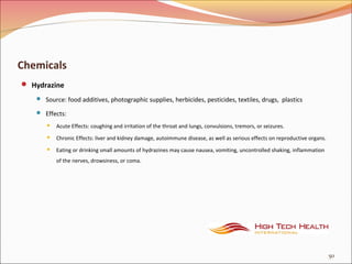 Chemicals
 Hydrazine
 Source: food additives, photographic supplies, herbicides, pesticides, textiles, drugs, plastics
 Effects:
 Acute Effects: coughing and irritation of the throat and lungs, convulsions, tremors, or seizures.
 Chronic Effects: liver and kidney damage, autoimmune disease, as well as serious effects on reproductive organs.
 Eating or drinking small amounts of hydrazines may cause nausea, vomiting, uncontrolled shaking, inflammation
of the nerves, drowsiness, or coma.
50
 