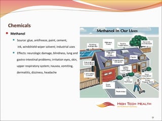 Chemicals
 Methanol
 Source: glue, antifreeze, paint, cement,
ink, windshield-wiper solvent; industrial uses
 Effects: neurologic damage, blindness, lung and
gastro-intestinal problems; irritation eyes, skin,
upper respiratory system; nausea, vomiting,
dermatitis, dizziness, headache
51
 