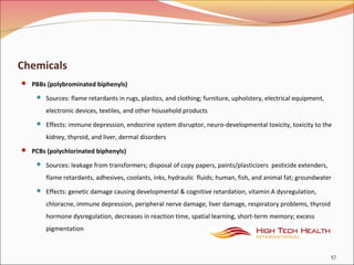 Chemicals
 PBBs (polybrominated biphenyls)
 Sources: flame retardants in rugs, plastics, and clothing; furniture, upholstery, electrical equipment,
electronic devices, textiles, and other household products
 Effects: immune depression, endocrine system disruptor, neuro-developmental toxicity, toxicity to the
kidney, thyroid, and liver, dermal disorders
 PCBs (polychlorinated biphenyls)
 Sources: leakage from transformers; disposal of copy papers, paints/plasticizers pesticide extenders,
flame retardants, adhesives, coolants, inks, hydraulic fluids; human, fish, and animal fat; groundwater
 Effects: genetic damage causing developmental & cognitive retardation, vitamin A dysregulation,
chloracne, immune depression, peripheral nerve damage, liver damage, respiratory problems, thyroid
hormone dysregulation, decreases in reaction time, spatial learning, short-term memory; excess
pigmentation
57
 