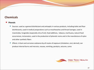 Chemicals
 Phenols
 Sources: used as a general disinfectant and antiseptic in various products, including toilet and floor
disinfectants; used in medical preparations such as mouthwashes and throat lozenges; used in
insecticides, fungicides (especially citrus fruit), food additives, tobacco, marihuana, natural food
occurrences, incinerators, used in the production of phenolic resins and in the manufacture of nylon
and other synthetic fibers
 Effects: irritant and corrosive substance by all routes of exposure (inhalation, oral, dermal), can
produce internal burns and necrosis, nausea, vomiting, paralysis, seizures, coma
58
 
