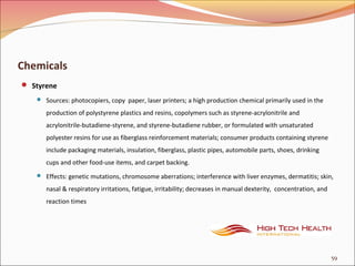 Chemicals
 Styrene
 Sources: photocopiers, copy paper, laser printers; a high production chemical primarily used in the
production of polystyrene plastics and resins, copolymers such as styrene-acrylonitrile and
acrylonitrile-butadiene-styrene, and styrene-butadiene rubber, or formulated with unsaturated
polyester resins for use as fiberglass reinforcement materials; consumer products containing styrene
include packaging materials, insulation, fiberglass, plastic pipes, automobile parts, shoes, drinking
cups and other food-use items, and carpet backing.
 Effects: genetic mutations, chromosome aberrations; interference with liver enzymes, dermatitis; skin,
nasal & respiratory irritations, fatigue, irritability; decreases in manual dexterity, concentration, and
reaction times
59
 