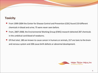 Toxicity
 From 1999-2004 the Center for Disease Control and Prevention (CDC) found 219 different
chemicals in blood and urine; 75 were never seen before.
 From, 2007-2008, the Environmental Working Group (EWG) research detected 287 chemicals
in the umbilical cord blood of newborns.
 Of that total, 180 are known to cause cancer in humans or animals, 217 are toxic to the brain
and nervous system and 208 cause birth defects or abnormal development.
6
 