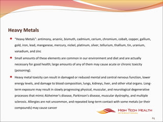 Heavy Metals
 “Heavy Metals": antimony, arsenic, bismuth, cadmium, cerium, chromium, cobalt, copper, gallium,
gold, iron, lead, manganese, mercury, nickel, platinum, silver, tellurium, thallium, tin, uranium,
vanadium, and zinc
 Small amounts of these elements are common in our environment and diet and are actually
necessary for good health; large amounts of any of them may cause acute or chronic toxicity
(poisoning).
 Heavy metal toxicity can result in damaged or reduced mental and central nervous function, lower
energy levels, and damage to blood composition, lungs, kidneys, liver, and other vital organs. Long-
term exposure may result in slowly progressing physical, muscular, and neurological degenerative
processes that mimic Alzheimer's disease, Parkinson's disease, muscular dystrophy, and multiple
sclerosis. Allergies are not uncommon, and repeated long-term contact with some metals (or their
compounds) may cause cancer
65
 